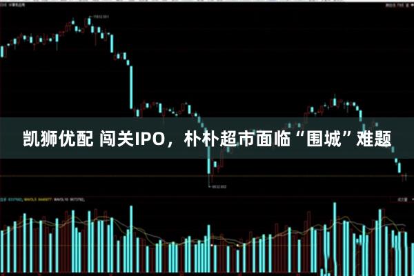 凯狮优配 闯关IPO，朴朴超市面临“围城”难题