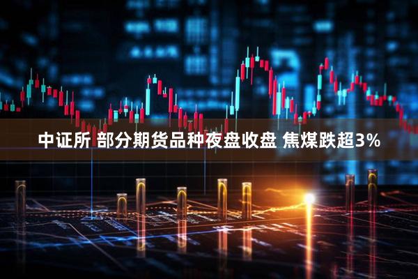 中证所 部分期货品种夜盘收盘 焦煤跌超3%