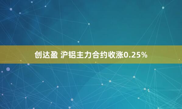 创达盈 沪铝主力合约收涨0.25%