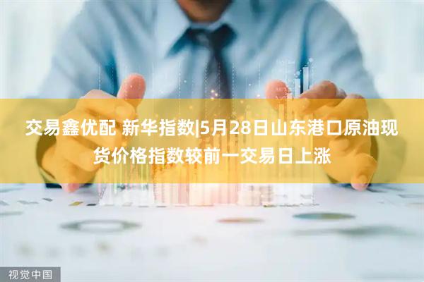 交易鑫优配 新华指数|5月28日山东港口原油现货价格指数较前一交易日上涨