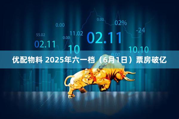 优配物料 2025年六一档（6月1日）票房破亿