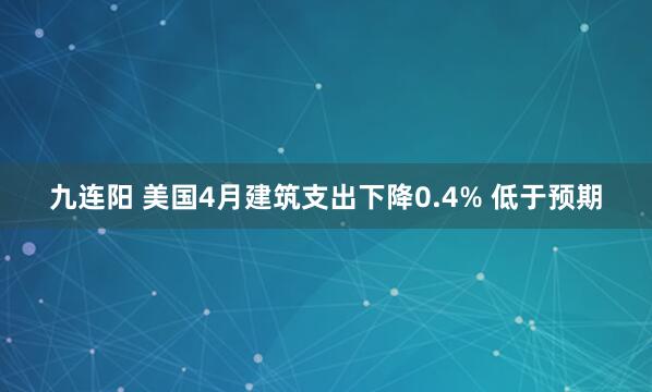 九连阳 美国4月建筑支出下降0.4% 低于预期