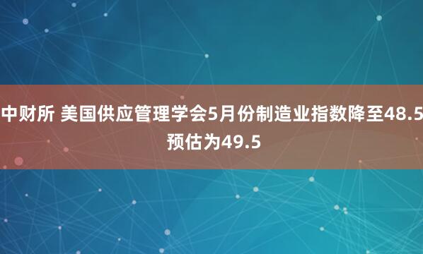 中财所 美国供应管理学会5月份制造业指数降至48.5 预估为49.5