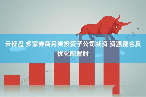 云操盘 多家券商另类投资子公司减资 资源整合及优化配置时
