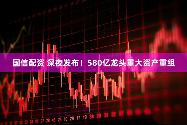 国信配资 深夜发布！580亿龙头重大资产重组