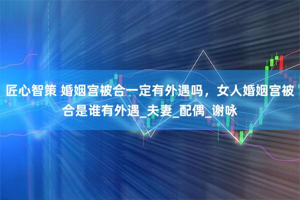 匠心智策 婚姻宫被合一定有外遇吗,女人婚姻宫被合是谁有外遇_夫妻_配偶_谢咏