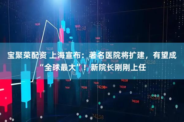宝聚荣配资 上海宣布：著名医院将扩建，有望成“全球最大”！新院长刚刚上任