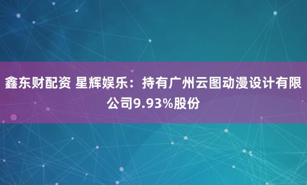 鑫东财配资 星辉娱乐：持有广州云图动漫设计有限公司9.93%股份