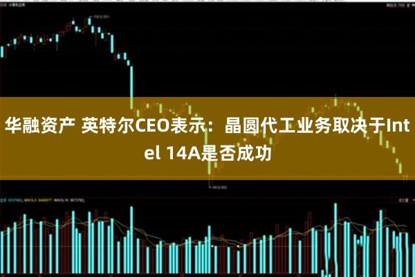 华融资产 英特尔CEO表示:晶圆代工业务取决于Intel 14A是否成功