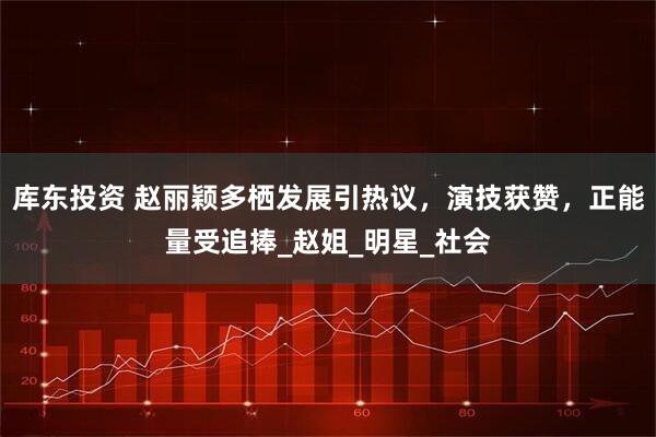 库东投资 赵丽颖多栖发展引热议，演技获赞，正能量受追捧_赵姐_明星_社会