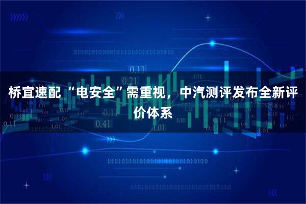 桥宜速配 “电安全”需重视，中汽测评发布全新评价体系