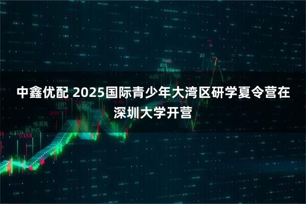 中鑫优配 2025国际青少年大湾区研学夏令营在深圳大学开营