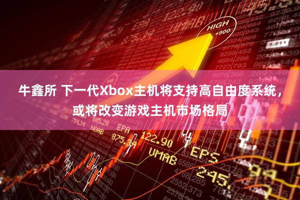 牛鑫所 下一代Xbox主机将支持高自由度系统，或将改变游戏主机市场格局
