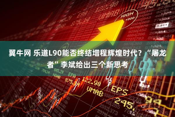 翼牛网 乐道L90能否终结增程辉煌时代？“屠龙者”李斌给出三个新思考