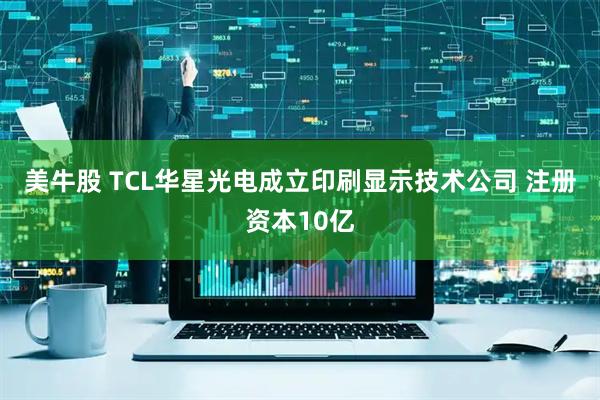 美牛股 TCL华星光电成立印刷显示技术公司 注册资本10亿