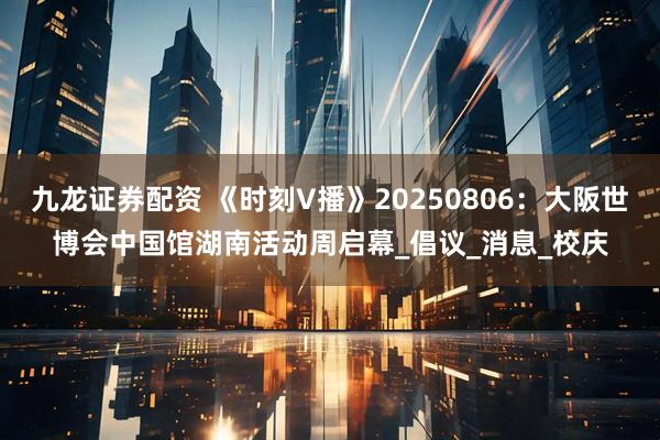 九龙证券配资 《时刻V播》20250806：大阪世博会中国馆湖南活动周启幕_倡议_消息_校庆