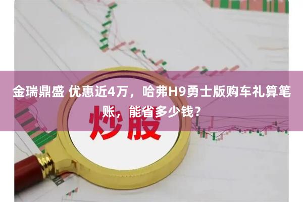 金瑞鼎盛 优惠近4万，哈弗H9勇士版购车礼算笔账，能省多少钱？