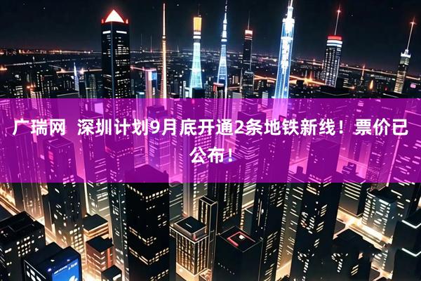 广瑞网  深圳计划9月底开通2条地铁新线！票价已公布！
