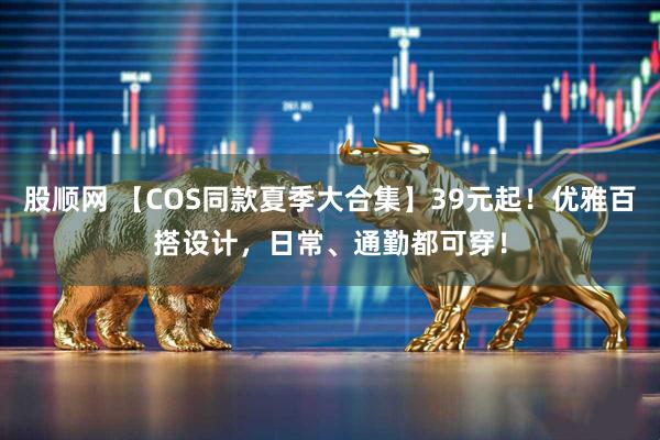 股顺网 【COS同款夏季大合集】39元起!优雅百搭设计,日常、通勤都可穿!