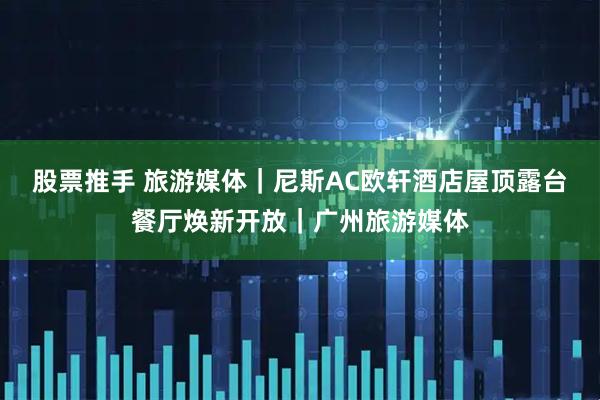 股票推手 旅游媒体｜尼斯AC欧轩酒店屋顶露台餐厅焕新开放｜广州旅游媒体