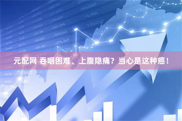 元配网 吞咽困难、上腹隐痛?当心是这种癌!