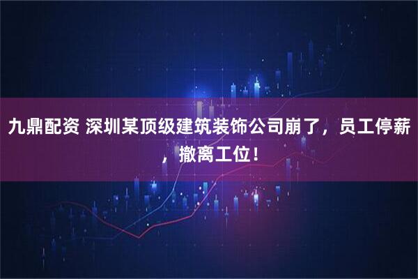 九鼎配资 深圳某顶级建筑装饰公司崩了，员工停薪，撤离工位！