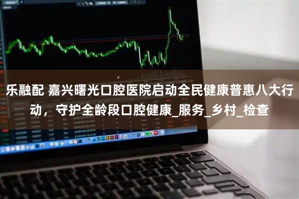 乐融配 嘉兴曙光口腔医院启动全民健康普惠八大行动，守护全龄段口腔健康_服务_乡村_检查