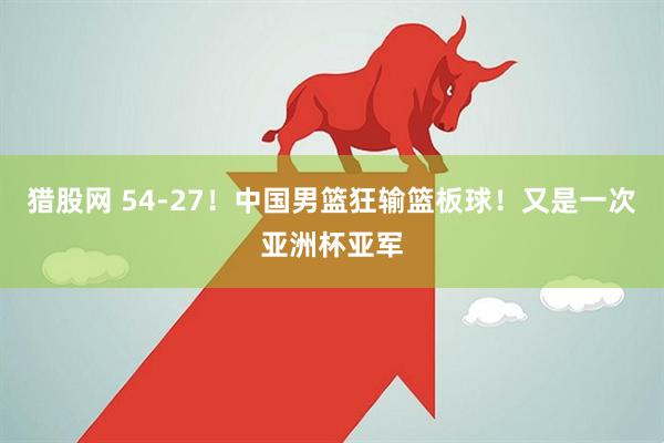 猎股网 54-27!中国男篮狂输篮板球!又是一次亚洲杯亚军