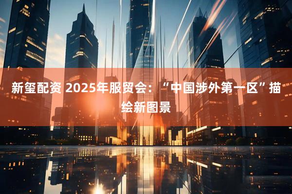 新玺配资 2025年服贸会:“中国涉外第一区”描绘新图景