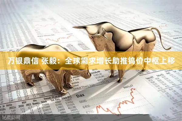万银鼎信 张毅:全球需求增长助推钨价中枢上移