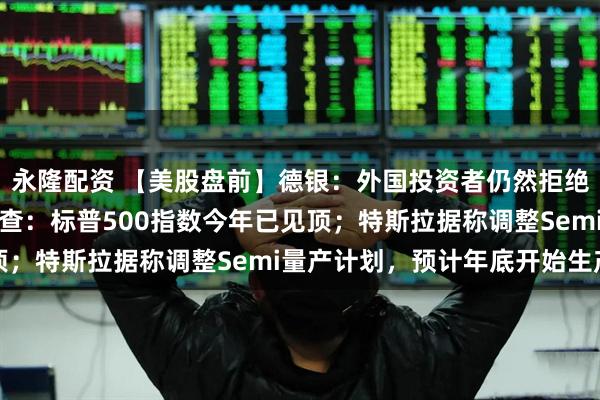 永隆配资 【美股盘前】德银:外国投资者仍然拒绝买入美国资产;小摩调查:标普500指数今年已见顶;特斯拉据称调整Semi量产计划,预计年底开始生产