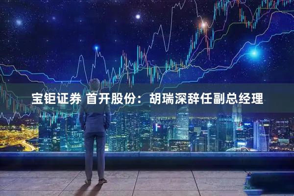 宝钜证券 首开股份：胡瑞深辞任副总经理