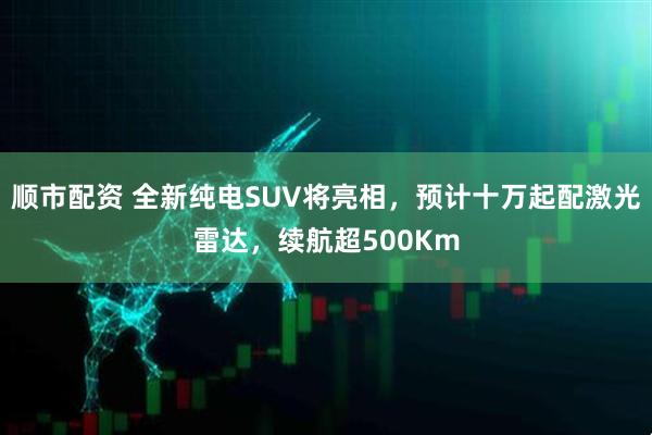 顺市配资 全新纯电SUV将亮相,预计十万起配激光雷达,续航超500Km