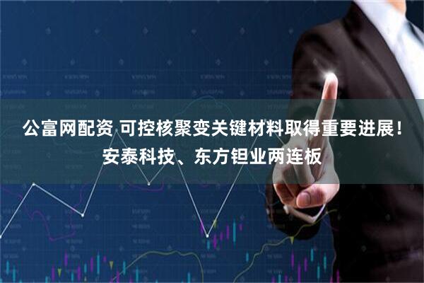 公富网配资 可控核聚变关键材料取得重要进展！安泰科技、东方钽业两连板