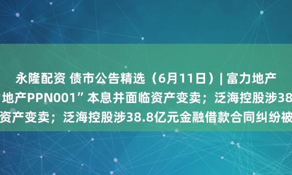 永隆配资 债市公告精选（6月11日）| 富力地产未能按期兑付“20富力地产PPN001”本息并面临资产变卖；泛海控股涉38.8亿元金融借款合同纠纷被诉